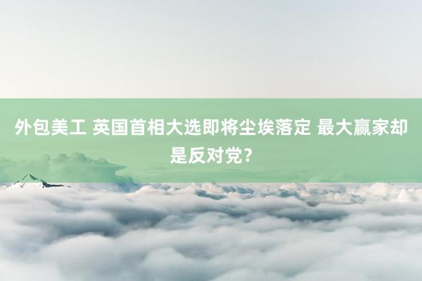 外包美工 英国首相大选即将尘埃落定 最大赢家却是反对党？