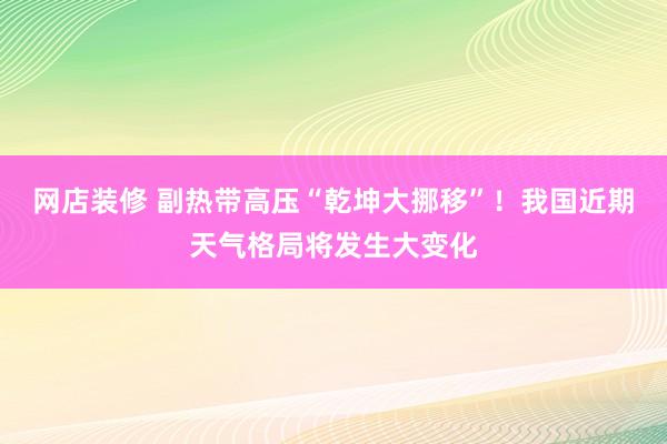 网店装修 副热带高压“乾坤大挪移”！我国近期天气格局将发生大变化