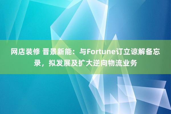 网店装修 晋景新能：与Fortune订立谅解备忘录，拟发展及扩大逆向物流业务