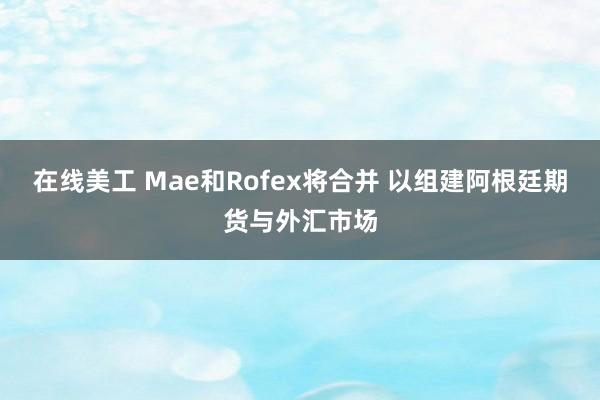 在线美工 Mae和Rofex将合并 以组建阿根廷期货与外汇市场