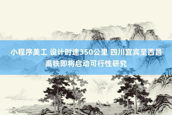 小程序美工 设计时速350公里 四川宜宾至西昌高铁即将启动可行性研究