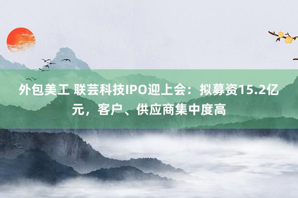 外包美工 联芸科技IPO迎上会：拟募资15.2亿元，客户、供应商集中度高