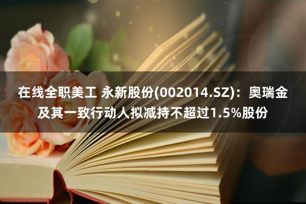 在线全职美工 永新股份(002014.SZ)：奥瑞金及其一致行动人拟减持不超过1.5%股份