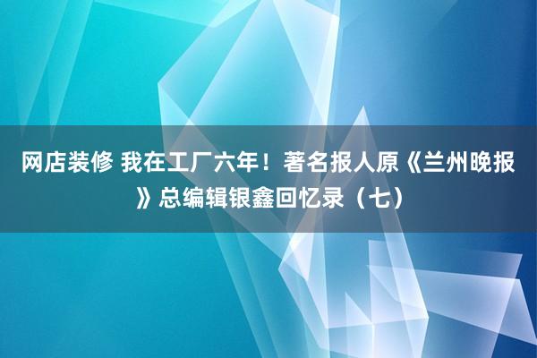 网店装修 我在工厂六年！著名报人原《兰州晚报》总编辑银鑫回忆录（七）