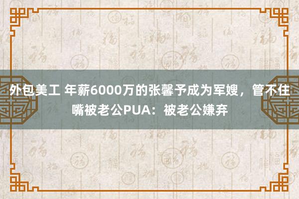 外包美工 年薪6000万的张馨予成为军嫂，管不住嘴被老公PUA：被老公嫌弃