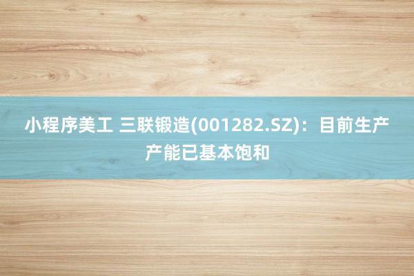 小程序美工 三联锻造(001282.SZ)：目前生产产能已基本饱和